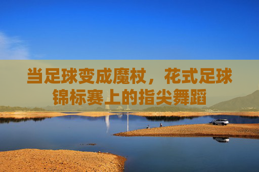当足球变成魔杖，花式足球锦标赛上的指尖舞蹈
