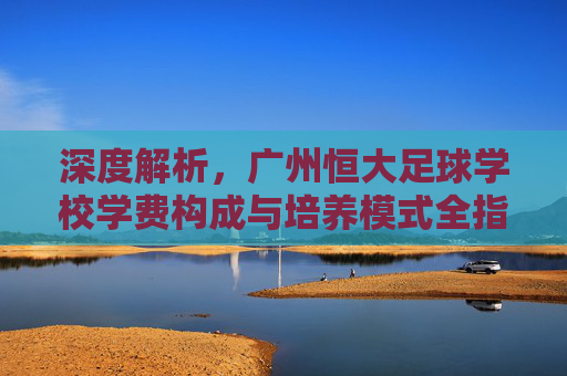 深度解析，广州恒大足球学校学费构成与培养模式全指南