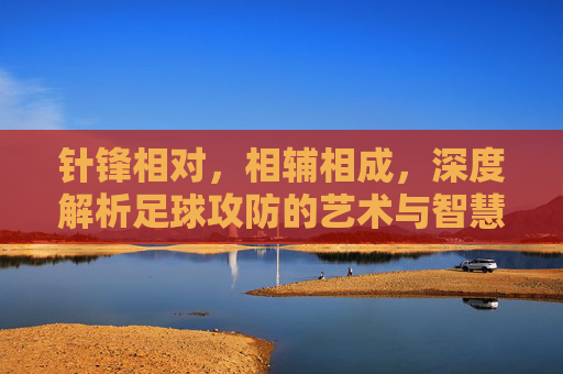 针锋相对,相辅相成,深度解析足球攻防的艺术与智慧
