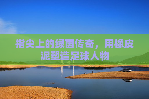 指尖上的绿茵传奇,用橡皮泥塑造足球人物