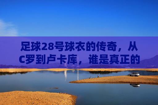足球28号球衣的传奇，从C罗到卢卡库，谁是真正的幕后英雄？