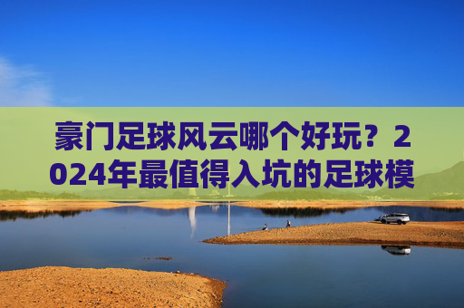 豪门足球风云哪个好玩？2024年最值得入坑的足球模拟手游深度横评
