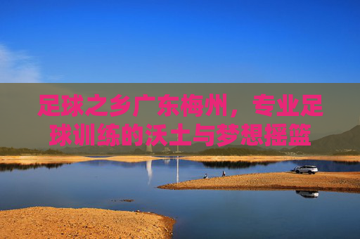 足球之乡广东梅州，专业足球训练的沃土与梦想摇篮