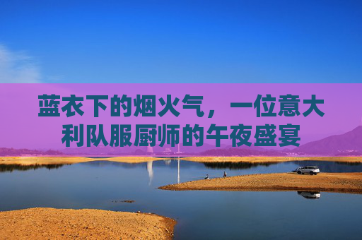 蓝衣下的烟火气,一位意大利队服厨师的午夜盛宴