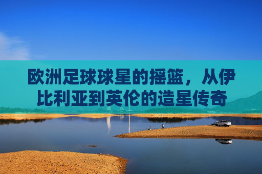 欧洲足球球星的摇篮,从伊比利亚到英伦的造星传奇
