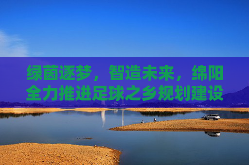 绿茵逐梦，智造未来，绵阳全力推进足球之乡规划建设
