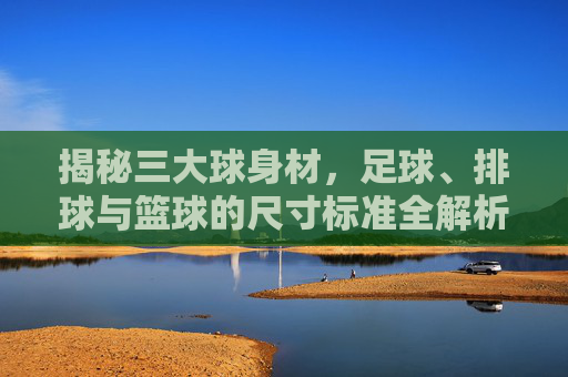 揭秘三大球身材，足球、排球与篮球的尺寸标准全解析