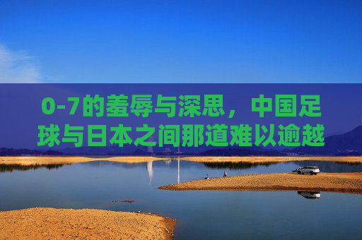 0-7的羞辱与深思，中国足球与日本之间那道难以逾越的鸿沟
