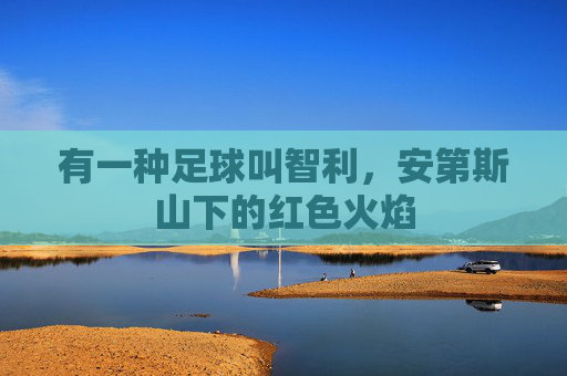 有一种足球叫智利,安第斯山下的红色火焰