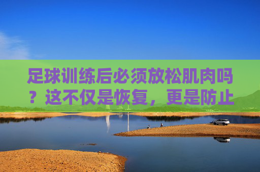 足球训练后必须放松肌肉吗?这不仅是恢复,更是防止受伤的关键