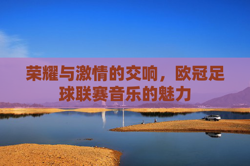 荣耀与激情的交响,欧冠足球联赛音乐的魅力