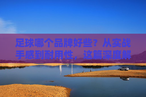 足球哪个品牌好些？从实战手感到耐用性，这篇深度解析帮你避坑