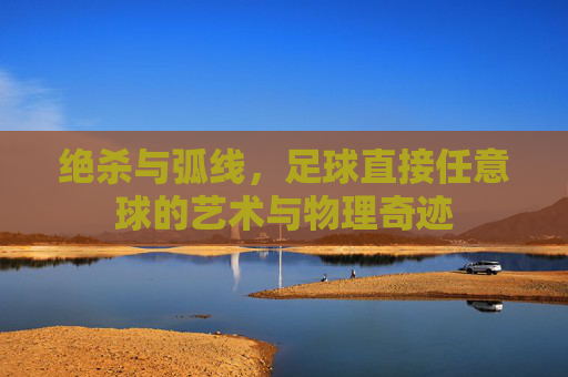 绝杀与弧线，足球直接任意球的艺术与物理奇迹