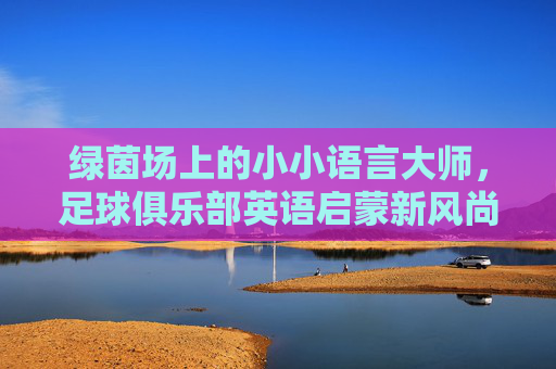 绿茵场上的小小语言大师,足球俱乐部英语启蒙新风尚