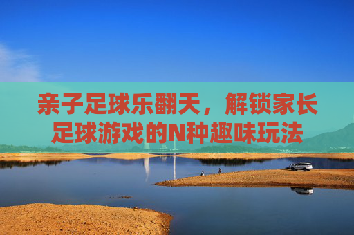 亲子足球乐翻天,解锁家长足球游戏的N种趣味玩法