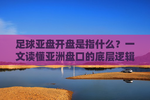 足球亚盘开盘是指什么?一文读懂亚洲盘口的底层逻辑
