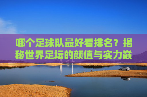 哪个足球队最好看排名?揭秘世界足坛的颜值与实力巅峰