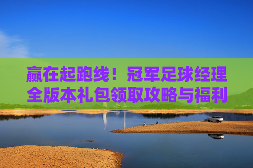 赢在起跑线!冠军足球经理全版本礼包领取攻略与福利汇总