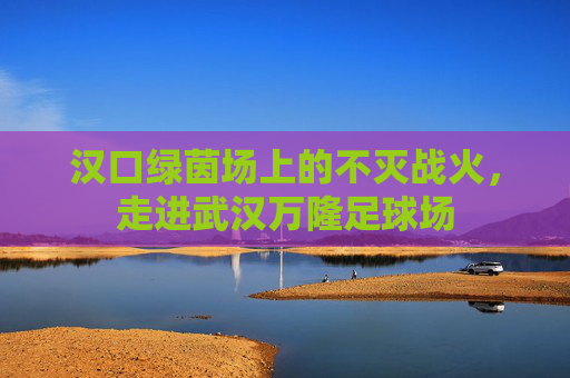 汉口绿茵场上的不灭战火，走进武汉万隆足球场