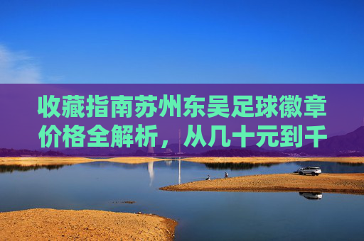 收藏指南苏州东吴足球徽章价格全解析,从几十元到千元,如何辨别收藏价值?
