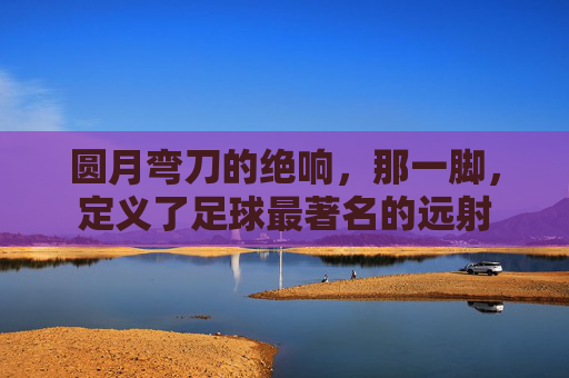 圆月弯刀的绝响，那一脚，定义了足球最著名的远射