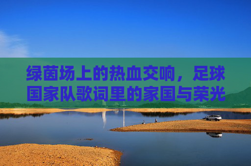 绿茵场上的热血交响,足球国家队歌词里的家国与荣光
