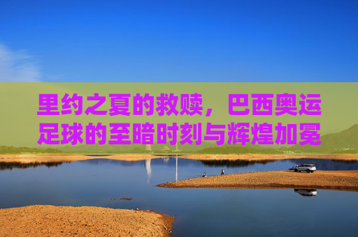 里约之夏的救赎,巴西奥运足球的至暗时刻与辉煌加冕