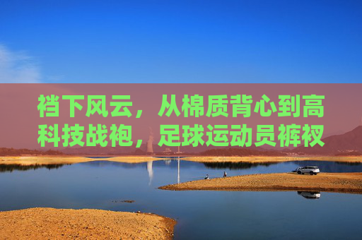 裆下风云,从棉质背心到高科技战袍,足球运动员裤衩的进化史
