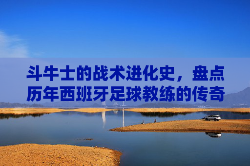 斗牛士的战术进化史,盘点历年西班牙足球教练的传奇与变革