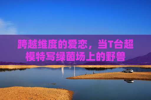 跨越维度的爱恋，当T台超模特写绿茵场上的野兽