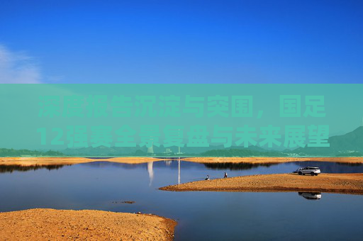 深度报告沉淀与突围,国足12强赛全景复盘与未来展望