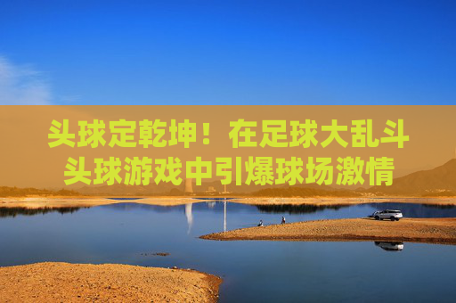 头球定乾坤!在足球大乱斗头球游戏中引爆球场激情