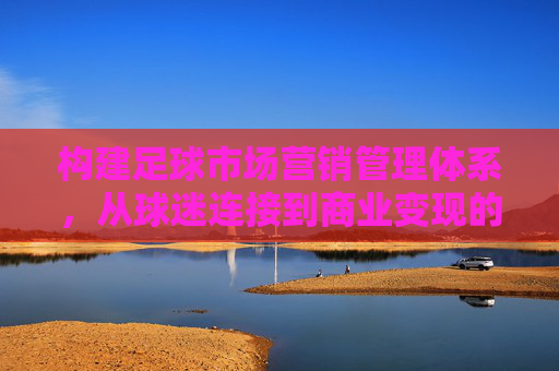 构建足球市场营销管理体系,从球迷连接到商业变现的全局策略