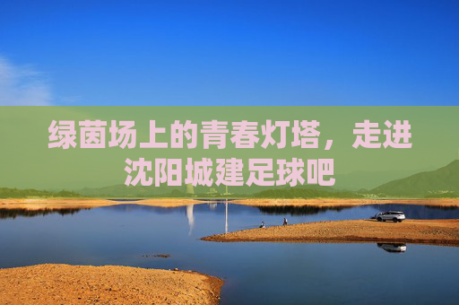 绿茵场上的青春灯塔,走进沈阳城建足球吧
