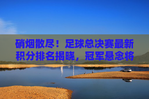 硝烟散尽!足球总决赛最新积分排名揭晓,冠军悬念将如何收场?