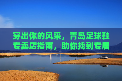 穿出你的风采,青岛足球鞋专卖店指南,助你找到专属战靴