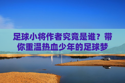 足球小将作者究竟是谁?带你重温热血少年的足球梦