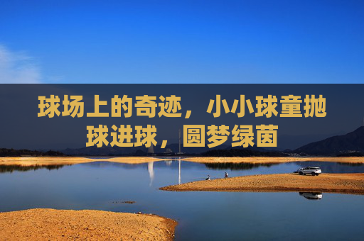 球场上的奇迹，小小球童抛球进球，圆梦绿茵