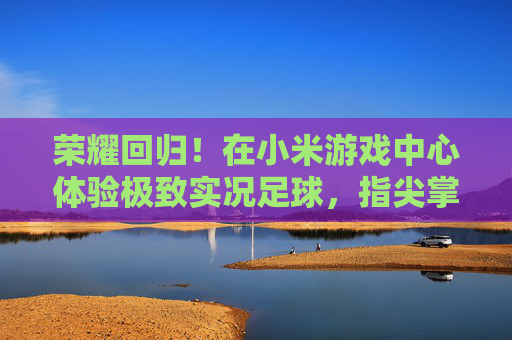 荣耀回归!在小米游戏中心体验极致实况足球,指尖掌控绿茵场