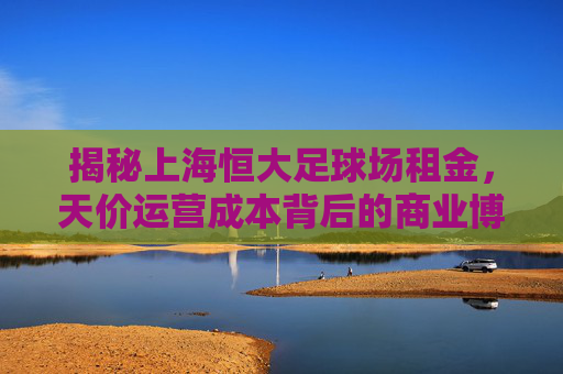 揭秘上海恒大足球场租金，天价运营成本背后的商业博弈与未来定价权