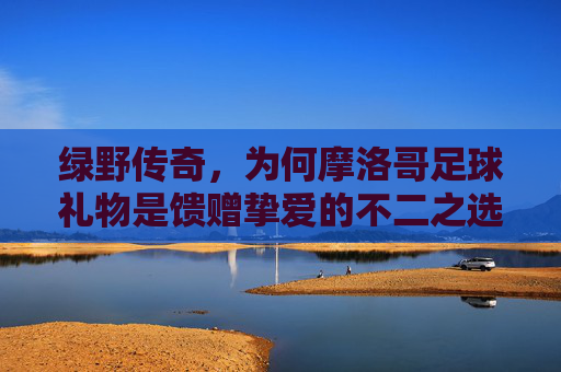 绿野传奇，为何摩洛哥足球礼物是馈赠挚爱的不二之选