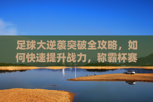 足球大逆袭突破全攻略，如何快速提升战力，称霸杯赛？