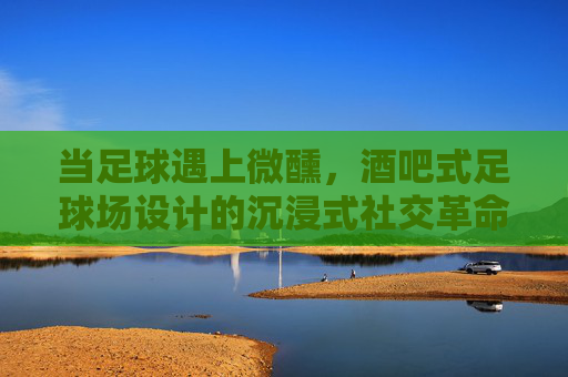 当足球遇上微醺,酒吧式足球场设计的沉浸式社交革命