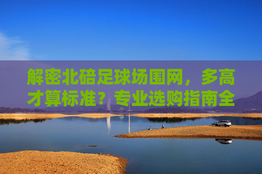解密北碚足球场围网,多高才算标准?专业选购指南全解析