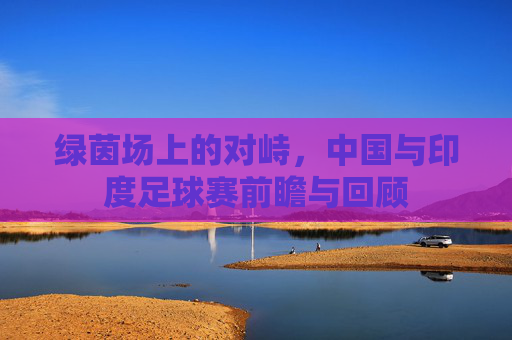 绿茵场上的对峙,中国与印度足球赛前瞻与回顾