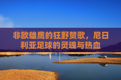 非欧雄鹰的狂野赞歌，尼日利亚足球的灵魂与热血