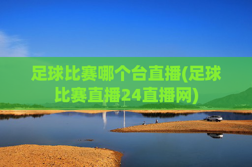 足球比赛哪个台直播(足球比赛直播24直播网)