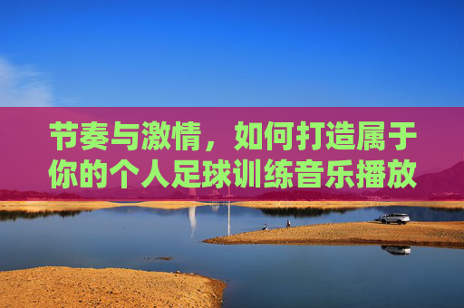 节奏与激情,如何打造属于你的个人足球训练音乐播放列表