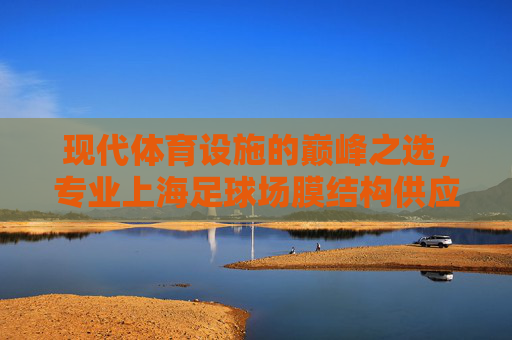 现代体育设施的巅峰之选，专业上海足球场膜结构供应服务