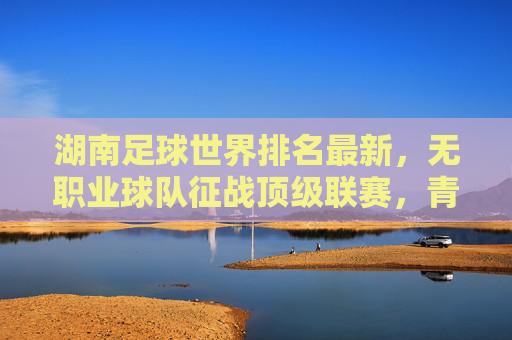 湖南足球世界排名最新，无职业球队征战顶级联赛，青训崛起成新希望